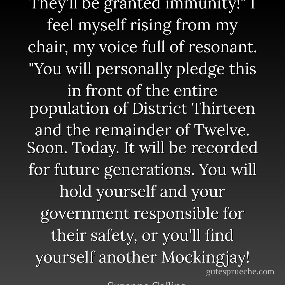 They'll be granted immunity!" I feel myself rising from my chair, my voice full of resonant. "You will personally pledge this in front of the entire population of District Thirteen and the remainder of Twelve. Soon. Today. It will be recorded for future generations. You will hold yourself and your government responsible for their safety, or you'll find yourself another Mockingjay! - Suzanne Collins