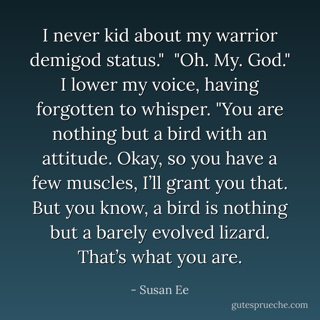 I never kid about my warrior demigod status." <br />"Oh. My. God." I lower my voice, having forgotten to whisper. "You are nothing but a bird with an attitude. Okay, so you have a few muscles, I’ll grant you that. But you know, a bird is nothing but a barely evolved lizard. That’s what you are. - Susan Ee