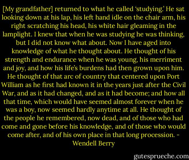 [My grandfather] returned to what he called ‘studying.’ He sat looking down at his lap, his left hand idle on the chair arm, his right scratching his head, his white hair gleaming in the lamplight. I knew that when he was studying he was thinking, but I did not know what about. Now I have aged into knowledge of what he thought about. He thought of his strength and endurance when he was young, his merriment and joy, and how his life’s burdens had then grown upon him. He thought of that arc of country that centered upon Port William as he first had known it in the years just after the Civil War, and as it had changed, and as it had become; and how all that time, which would have seemed almost forever when he was a boy, now seemed hardly anytime at all. He thought of the people he remembered, now dead, and of those who had come and gone before his knowledge, and of those who would come after, and of his own place in that long procession. - Wendell Berry