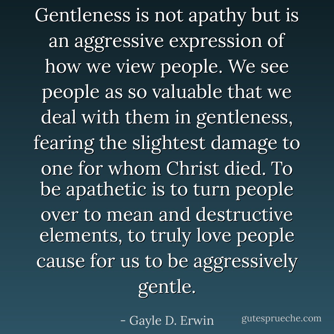 Gentleness is not apathy but is an aggressive expression of how we view people. We see people as so valuable that we deal with them in gentleness, fearing the slightest damage to one for whom Christ died. To be apathetic is to turn people over to mean and destructive elements, to truly love people cause for us to be aggressively gentle. - Gayle D. Erwin