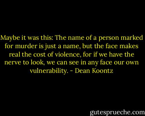 Maybe it was this: The name of a person marked for murder is just a name, but the face makes real the cost of violence, for if we have the nerve to look, we can see in any face our own vulnerability. - Dean Koontz