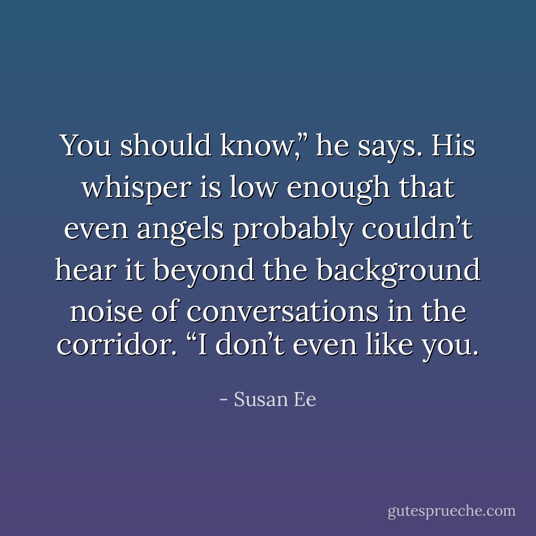 You should know,” he says. His whisper is low enough that even angels probably couldn’t hear it beyond the background noise of conversations in the corridor. “I don’t even like you. - Susan Ee