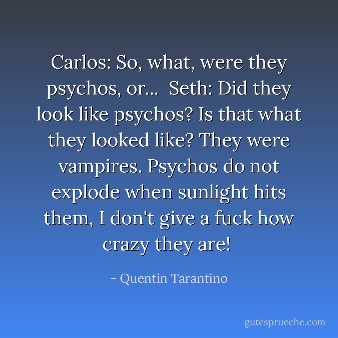 Carlos: So, what, were they psychos, or... <br />Seth: Did they look like psychos? Is that what they looked like? They were vampires. Psychos do not explode when sunlight hits them, I don't give a fuck how crazy they are!  - Quentin Tarantino