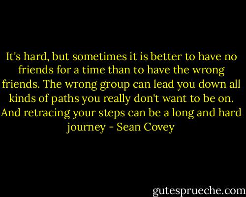 It's hard, but sometimes it is better to have no friends for a time than to have the wrong friends. The wrong group can lead you down all kinds of paths you really don't want to be on. And retracing your steps can be a long and hard journey - Sean Covey