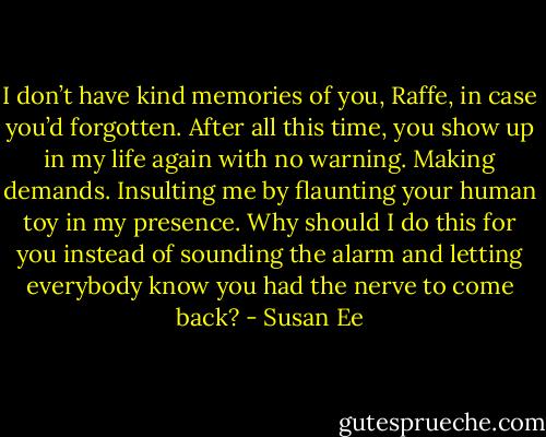 I don’t have kind memories of you, Raffe, in case you’d forgotten. After all this time, you show up in my life again with no warning. Making demands. Insulting me by flaunting your human toy in my presence. Why should I do this for you instead of sounding the alarm and letting everybody know you had the nerve to come back? - Susan Ee