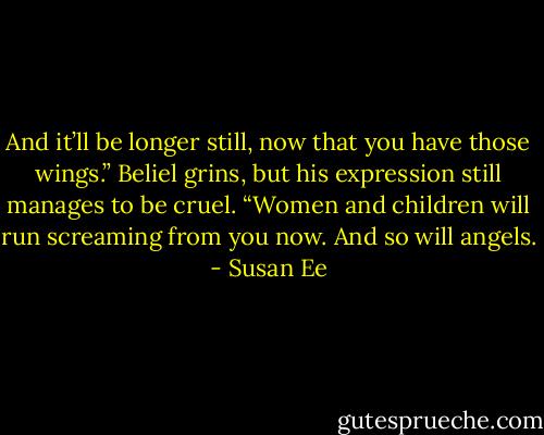 And it’ll be longer still, now that you have those wings.” Beliel grins, but his expression still manages to be cruel. “Women and children will run screaming from you now. And so will angels. - Susan Ee