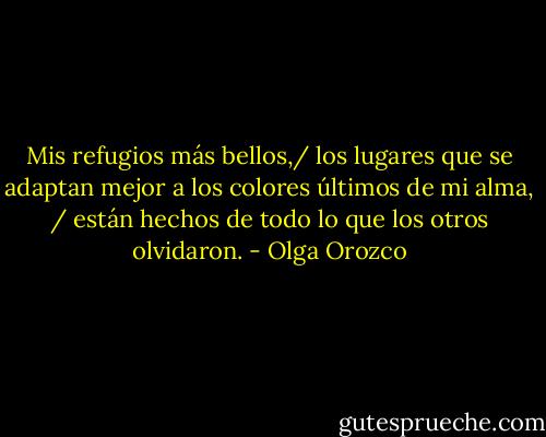 Mis refugios más bellos,/ los lugares que se adaptan mejor a los colores últimos de mi alma, / están hechos de todo lo que los otros olvidaron. - Olga Orozco