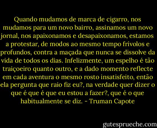 Quando mudamos de marca de cigarro, nos mudamos para um novo bairro, assinamos um novo jornal, nos apaixonamos e desapaixonamos, estamos a protestar, de modos ao mesmo tempo frívolos e profundos, contra a maçada que nunca se dissolve da vida de todos os dias. Infelizmente, um espelho é tão traiçoeiro quanto outro, e a dado momento reflecte em cada aventura o mesmo rosto insatisfeito, então ela pergunta que raio fiz eu?, na verdade quer dizer o que é que é que eu estou a fazer?, que é o que habitualmente se diz. - Truman Capote
