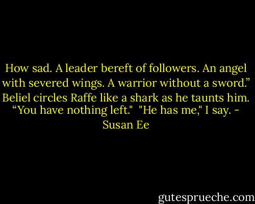 How sad. A leader bereft of followers. An angel with severed wings. A warrior without a sword.” Beliel circles Raffe like a shark as he taunts him. “You have nothing left."<br /><br />"He has me," I say. - Susan Ee