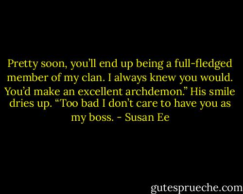 Pretty soon, you’ll end up being a full-fledged member of my clan. I always knew you would. You’d make an excellent archdemon.” His smile dries up. “Too bad I don’t care to have you as my boss. - Susan Ee