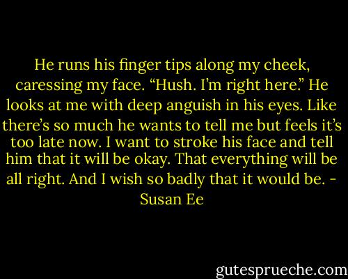 He runs his finger tips along my cheek, caressing my face. “Hush. I’m right here.” He looks at me with deep anguish in his eyes. Like there’s so much he wants to tell me but feels it’s too late now. I want to stroke his face and tell him that it will be okay. That everything will be all right. And I wish so badly that it would be. - Susan Ee