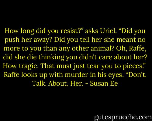 How long did you resist?” asks Uriel. “Did you push her away? Did you tell her she meant no more to you than any other animal? Oh, Raffe, did she die thinking you didn't care about her? How tragic. That must just tear you to pieces.” <br />Raffe looks up with murder in his eyes. “Don't. Talk. About. Her. - Susan Ee