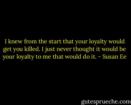 I knew from the start that your loyalty would get you killed. I just never thought it would be your loyalty to me that would do it. - Susan Ee