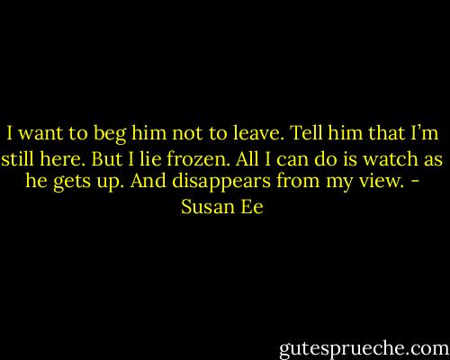 I want to beg him not to leave. Tell him that I’m still here. But I lie frozen. All I can do is watch as he gets up. And disappears from my view. - Susan Ee
