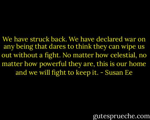 We have struck back. We have declared war on any being that dares to think they can wipe us out without a fight. No matter how celestial, no matter how powerful they are, this is our home and we will fight to keep it. - Susan Ee