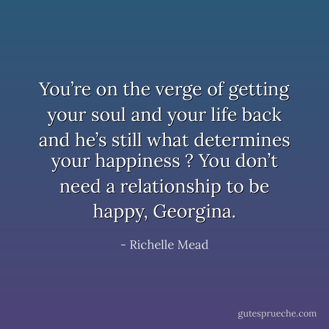 You’re on the verge of getting your soul and your life back and he’s still what determines your happiness ? You don’t need a relationship to be happy, Georgina. - Richelle Mead