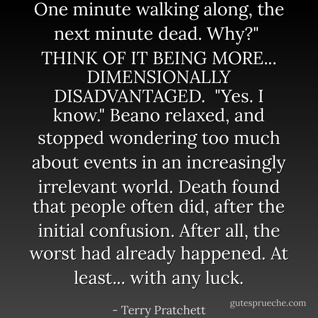 One minute walking along, the next minute dead. Why?"<br /><br />THINK OF IT BEING MORE... DIMENSIONALLY DISADVANTAGED.<br /><br />"Yes. I know." Beano relaxed, and stopped wondering too much about events in an increasingly irrelevant world. Death found that people often did, after the initial confusion. After all, the worst had already happened. At least... with any luck. - Terry Pratchett