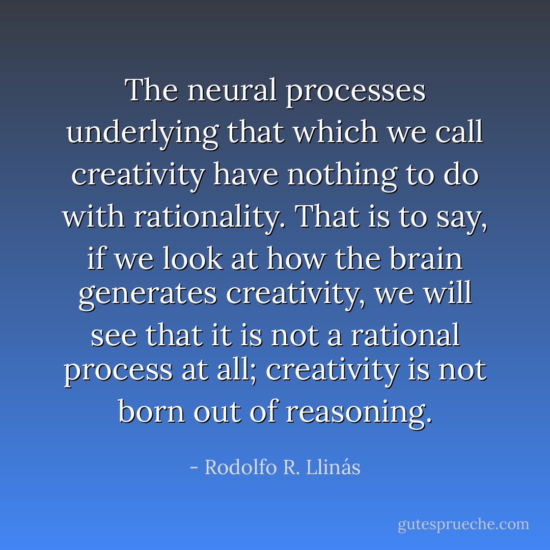 The neural processes underlying that which we call creativity have nothing to do with rationality. That is to say, if we look at how the brain generates creativity, we will see that it is not a rational process at all; creativity is not born out of reasoning. - Rodolfo R. Llinás