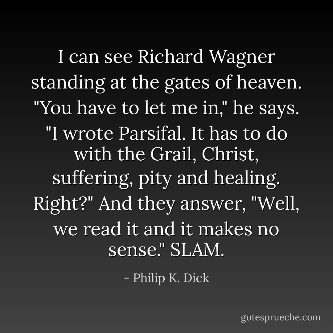 I can see Richard Wagner standing at the gates of heaven. "You have to let me in," he says. "I wrote <i>Parsifal</i>. It has to do with the Grail, Christ, suffering, pity and healing. Right?" And they answer, "Well, we read it and it makes no sense." <i>SLAM</i>. - Philip K. Dick