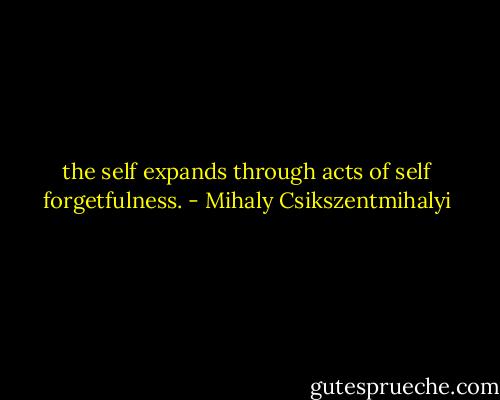 the self expands through acts of self forgetfulness. - Mihaly Csikszentmihalyi