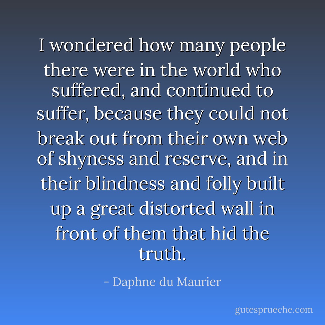 I wondered how many people there were in the world who suffered, and continued to suffer, because they could not break out from their own web of shyness and reserve, and in their blindness and folly built up a great distorted wall in front of them that hid the truth. - Daphne du Maurier