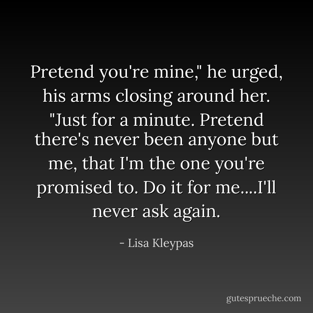 Pretend you're mine," he urged, his arms closing around her. "Just for a minute. Pretend there's never been anyone but me, that I'm the one you're promised to. Do it for me....I'll never ask again. - Lisa Kleypas