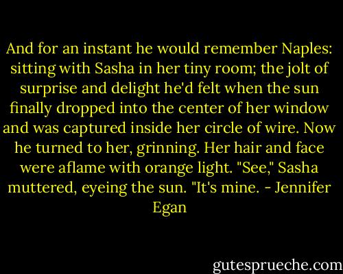 And for an instant he would remember Naples: sitting with Sasha in her tiny room; the jolt of surprise and delight he'd felt when the sun finally dropped into the center of her window and was captured inside her circle of wire.<br />Now he turned to her, grinning. Her hair and face were aflame with orange light.<br />"See," Sasha muttered, eyeing the sun. "It's mine. - Jennifer Egan