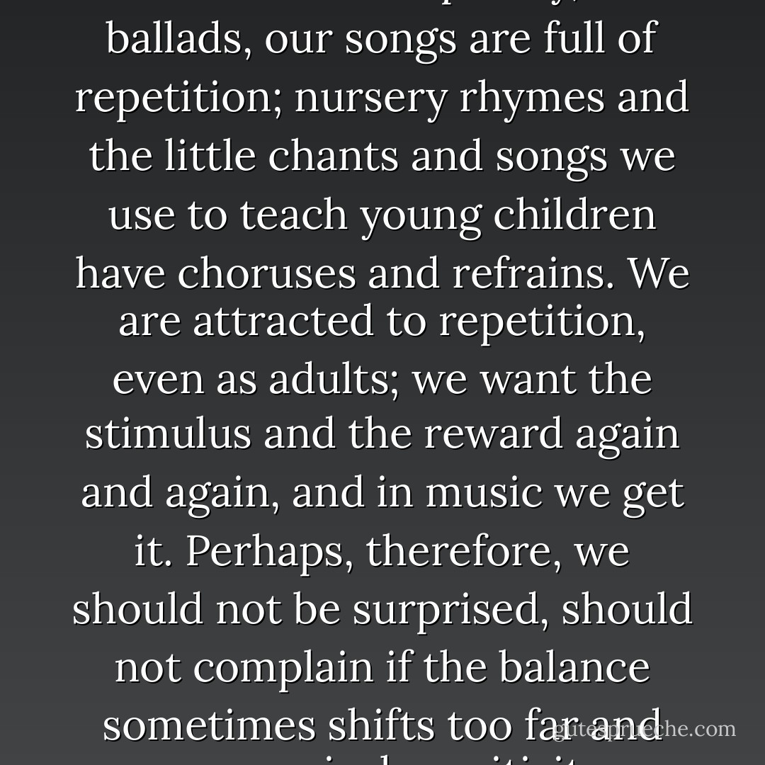 There are, of course, inherent tendencies to repetition in music itself. Our poetry, our ballads, our songs are full of repetition; nursery rhymes and the little chants and songs we use to teach young children have choruses and refrains. We are attracted to repetition, even as adults; we want the stimulus and the reward again and again, and in music we get it. Perhaps, therefore, we should not be surprised, should not complain if the balance sometimes shifts too far and our musical sensitivity becomes a vulnerability. - Oliver Sacks
