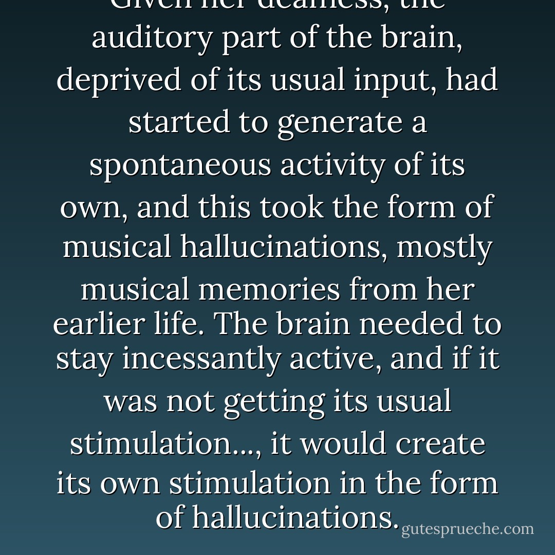 Given her deafness, the auditory part of the brain, deprived of its usual input, had started to generate a spontaneous activity of its own, and this took the form of musical hallucinations, mostly musical memories from her earlier life. The brain needed to stay incessantly active, and if it was not getting its usual stimulation..., it would create its own stimulation in the form of hallucinations. - Oliver Sacks