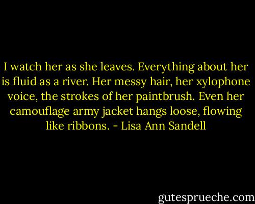 I watch her as she leaves. Everything about her is fluid as a river. Her messy hair, her xylophone voice, the strokes of her paintbrush. Even her camouflage army jacket hangs loose, flowing like ribbons. - Lisa Ann Sandell