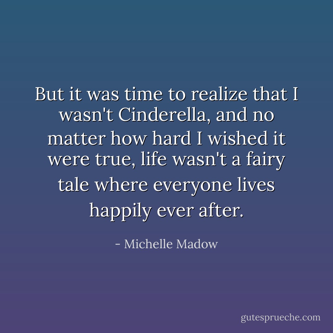 But it was time to realize that I wasn't Cinderella, and no matter how hard I wished it were true, life wasn't a fairy tale where everyone lives happily ever after. - Michelle Madow