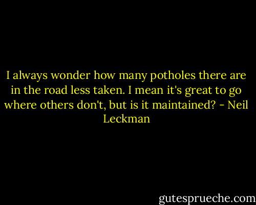 I always wonder how many potholes there are in the road less taken. I mean it's great to go where others don't, but is it maintained? - Neil Leckman