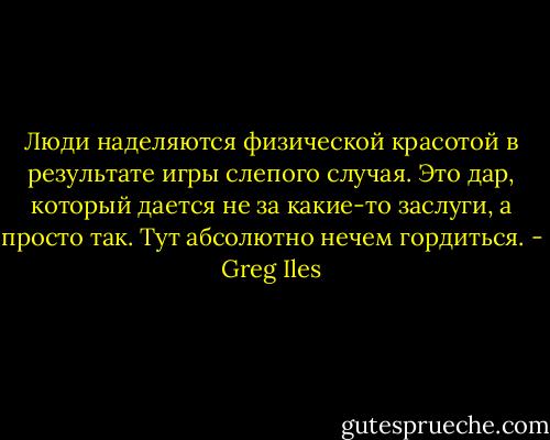 Люди наделяются физической красотой в результате игры слепого случая. Это дар, который дается не за какие-то заслуги, а просто так. Тут абсолютно нечем гордиться. - Greg Iles