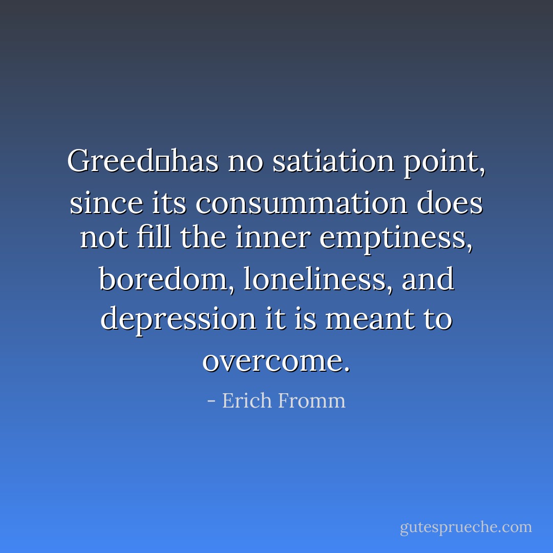 Greedhas no satiation point, since its consummation does not fill the inner emptiness, boredom, loneliness, and depression it is meant to overcome. - Erich Fromm