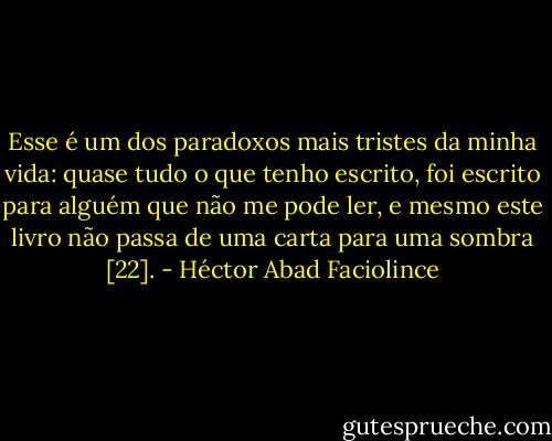 Esse é um dos paradoxos mais tristes da minha vida: quase tudo o que tenho escrito, foi escrito para alguém que não me pode ler, e mesmo este livro não passa de uma carta para uma sombra [22]. - Héctor Abad Faciolince