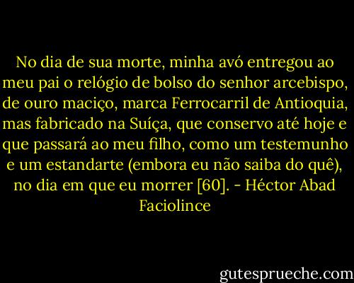 No dia de sua morte, minha avó entregou ao meu pai o relógio de bolso do senhor arcebispo, de ouro maciço, marca Ferrocarril de Antioquia, mas fabricado na Suíça, que conservo até hoje e que passará ao meu filho, como um testemunho e um estandarte (embora eu não saiba do quê), no dia em que eu morrer [60]. - Héctor Abad Faciolince