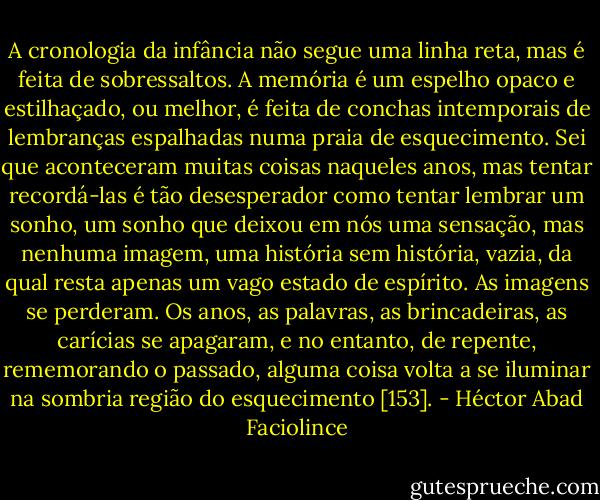 A cronologia da infância não segue uma linha reta, mas é feita de sobressaltos. A memória é um espelho opaco e estilhaçado, ou melhor, é feita de conchas intemporais de lembranças espalhadas numa praia de esquecimento. Sei que aconteceram muitas coisas naqueles anos, mas tentar recordá-las é tão desesperador como tentar lembrar um sonho, um sonho que deixou em nós uma sensação, mas nenhuma imagem, uma história sem história, vazia, da qual resta apenas um vago estado de espírito. As imagens se perderam. Os anos, as palavras, as brincadeiras, as carícias se apagaram, e no entanto, de repente, rememorando o passado, alguma coisa volta a se iluminar na sombria região do esquecimento [153]. - Héctor Abad Faciolince
