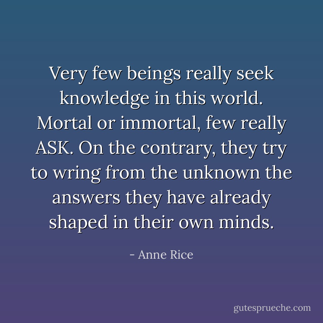 Very few beings really seek knowledge in this world. Mortal or immortal, few really ASK. On the contrary, they try to wring from the unknown the answers they have already shaped in their own minds. - Anne Rice