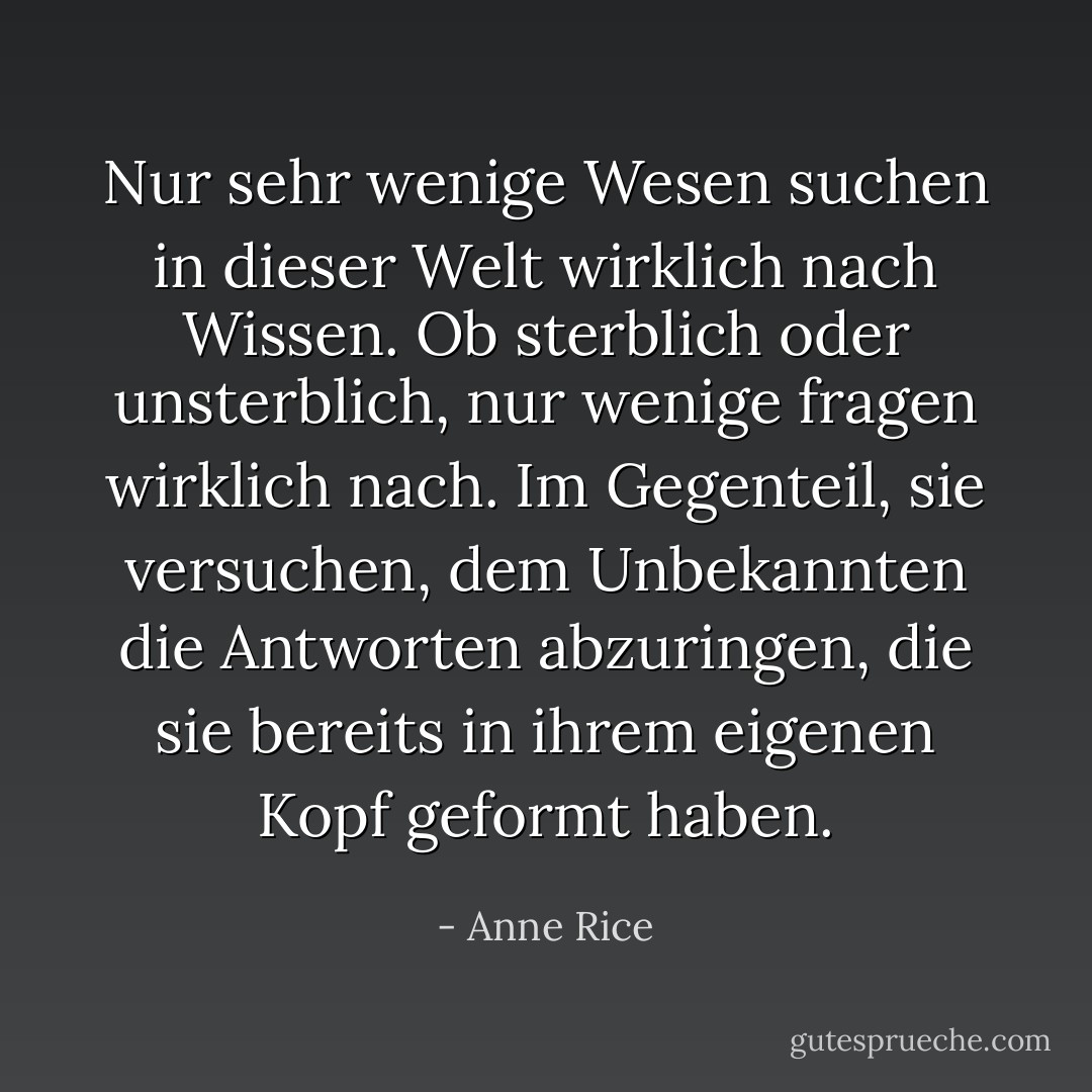 Nur sehr wenige Wesen suchen in dieser Welt wirklich nach Wissen. Ob sterblich oder unsterblich, nur wenige fragen wirklich nach. Im Gegenteil, sie versuchen, dem Unbekannten die Antworten abzuringen, die sie bereits in ihrem eigenen Kopf geformt haben. - Anne Rice<
