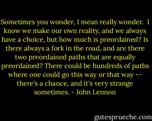 Sometimes you wonder, I mean really wonder.<br /><br />I know we make our own reality, and we always have a choice, but how much is preordained? Is there always a fork in the road, and are there two preordained paths that are equally preordained? There could be hundreds of paths where one could go this way or that way -- there's a chance, and it's very strange sometimes. - John Lennon
