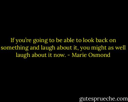 If you’re going to be able to look back on something and laugh about it, you might as well laugh about it now. - Marie Osmond