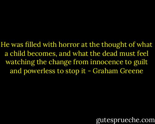 He was filled with horror at the thought of what a child becomes, and what the dead must feel watching the change from innocence to guilt and powerless to stop it - Graham Greene