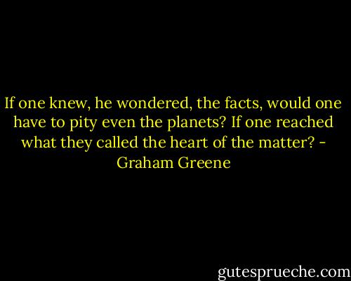 If one knew, he wondered, the facts,<br />would one have to pity even the planets? If one reached what they called the heart of the matter? - Graham Greene