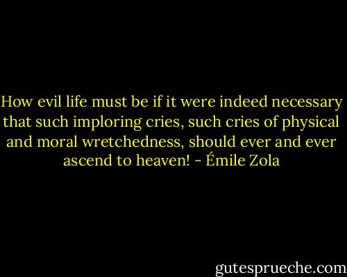 How evil life must be if it were indeed necessary that such imploring cries, such cries of physical and moral wretchedness, should ever and ever ascend to heaven! - Émile Zola