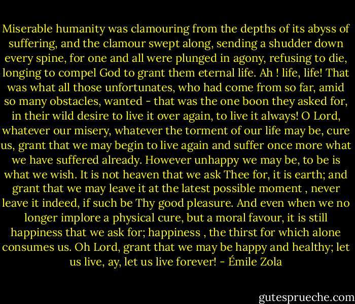 Miserable humanity was clamouring from the depths of its abyss of suffering, and the clamour swept along, sending a shudder down every spine, for one and all were plunged in agony, refusing to die, longing to compel God to grant them eternal life. Ah ! life, life! That was what all those unfortunates, who had come from so far, amid so many obstacles, wanted - that was the one boon they asked for, in their wild desire to live it over again, to live it always! O Lord, whatever our misery, whatever the torment of our life may be, cure us, grant that we may begin to live again and suffer once more what we have suffered already. However unhappy we may be, to be is what we wish. It is not heaven that we ask Thee for, it is earth; and grant that we may leave it at the latest possible moment , never leave it indeed, if such be Thy good pleasure. And even when we no longer implore a physical cure, but a moral favour, it is still happiness that we ask for; happiness , the thirst for which alone consumes us. Oh Lord, grant that we may be happy and healthy; let us live, ay, let us live forever! - Émile Zola