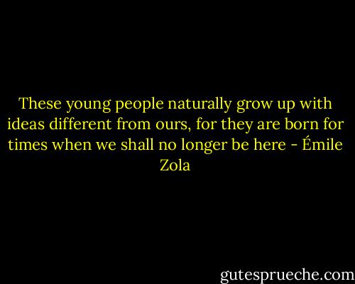 These young people naturally grow up with ideas different from ours, for they are born for times when we shall no longer be here - Émile Zola