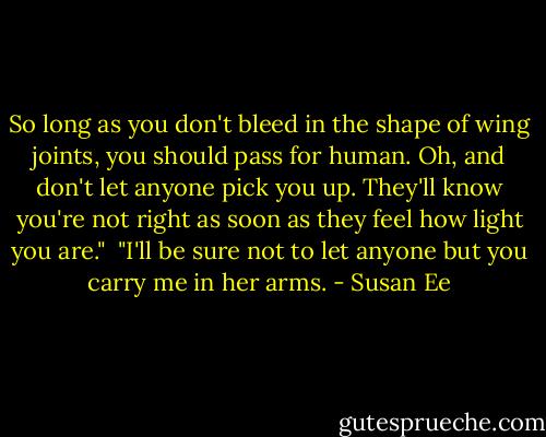 So long as you don't bleed in the shape of wing joints, you should pass for human. Oh, and don't let anyone pick you up. They'll know you're not right as soon as they feel how light you are."<br /><br />"I'll be sure not to let anyone but you carry me in her arms. - Susan Ee