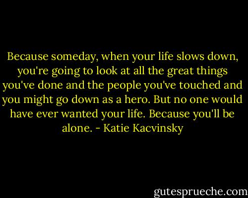 Because someday, when your life slows down, you're going to look at all the great things you've done and the people you've touched and you might go down as a hero. But no one would have ever wanted your life. Because you'll be alone. - Katie Kacvinsky
