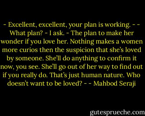 - Excellent, excellent, your plan is working. -<br />- What plan? - I ask.<br />- The plan to make her wonder if you love her. Nothing makes a women more curios then the suspicion that she’s loved by someone. She’ll do anything to confirm it now, you see. She’ll go out of her way to find out if you really do. That’s just human nature. Who doesn’t want to be loved? - - Mahbod Seraji
