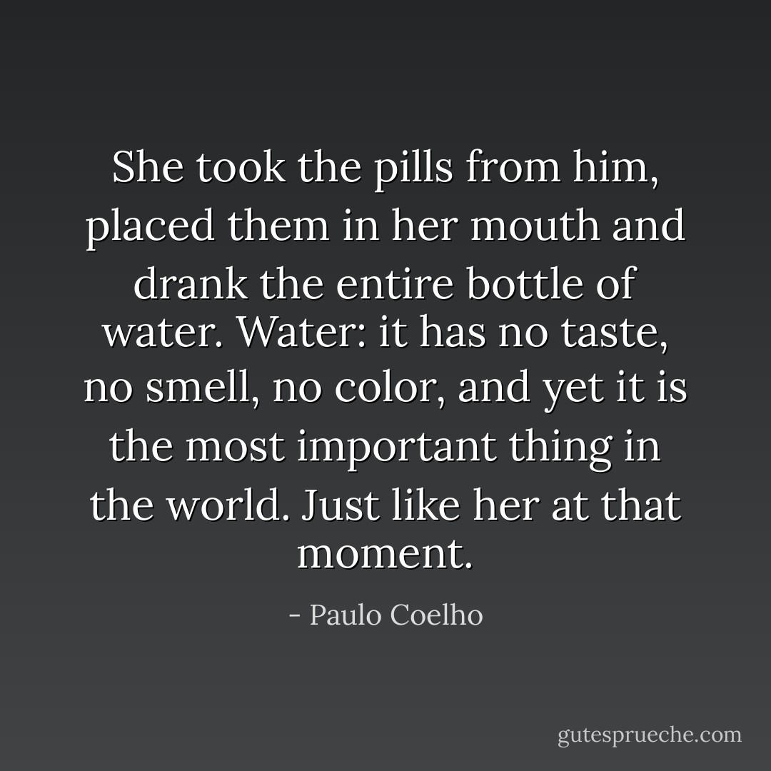 She took the pills from him, placed them in her mouth and drank the entire bottle of water. Water: it has no taste, no smell, no color, and yet it is the most important thing in the world. Just like her at that moment. - Paulo Coelho